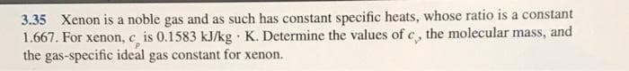 3.35 Xenon is a noble gas and as such has constant specific heats, whose ratio is a constant
1.667. For xenon, c, is 0.1583 kJ/kg K. Determine the values of c, the molecular mass, and
the gas-specific ideal gas constant for xenon.