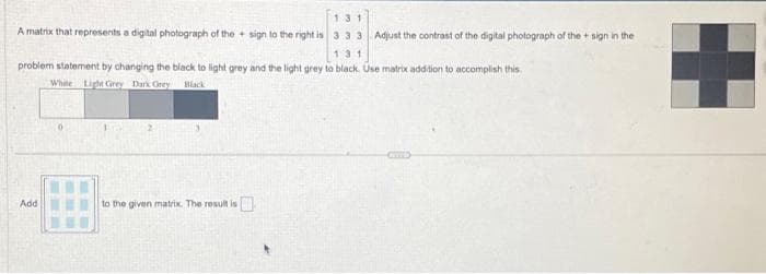 A matrix that represents a digital photograph of the sign to the right is
131
problem statement by changing the black to light grey and the light grey to black. Use matrix addition to accomplish this.
White Light Grey Dark Grey Black
Add
to the given matrix. The result is
131
3.33 Adjust the contrast of the digital photograph of the sign in the
0
NYTTED
+