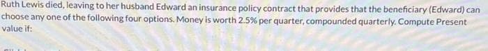 Ruth Lewis died, leaving to her husband Edward an insurance policy contract that provides that the beneficiary (Edward) can
choose any one of the following four options. Money is worth 2.5% per quarter, compounded quarterly. Compute Present
value if: