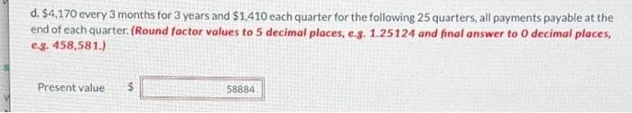 d. $4,170 every 3 months for 3 years and $1,410 each quarter for the following 25 quarters, all payments payable at the
end of each quarter. (Round factor values to 5 decimal places, e.g. 1.25124 and final answer to 0 decimal places,
e.g. 458,581.)
Present value
58884