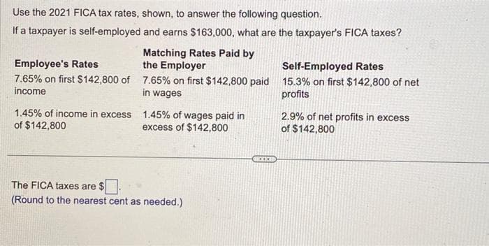 Use the 2021 FICA tax rates, shown, to answer the following question.
If a taxpayer is self-employed and earns $163,000, what are the taxpayer's FICA taxes?
Matching Rates Paid by
the Employer
Employee's Rates
7.65% on first $142,800 of 7.65% on first $142,800 paid
income
in wages
1.45% of income in excess
of $142,800
1.45% of wages paid in
excess of $142,800
The FICA taxes are $
(Round to the nearest cent as needed.)
Self-Employed Rates
15.3% on first $142,800 of net
profits
2.9% of net profits in excess
of $142,800