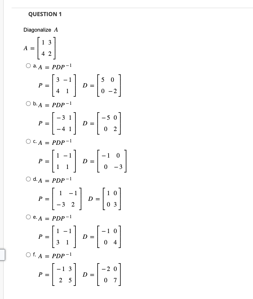 QUESTION 1
Diagonalize A
A =
1 3
42
O a. A = PDP-1
31
4 1
Ob. A = PDP-1
1
OC. A = PDP-1
P =
P =
P =
P =
3 1
O d. A = PDP-1
-4 1
P =
1 -
O e. A = PDP-1
P =
1 -
3 1
Of. A = PDP-1
D =
D =
1
-DA-B
D =
3 2
D =
5 0
0 -
D =
-5 0
- 1 0
0 -3
10
0 3
- 1
[]
-1 3
--[2]-[29]
D =
5
0