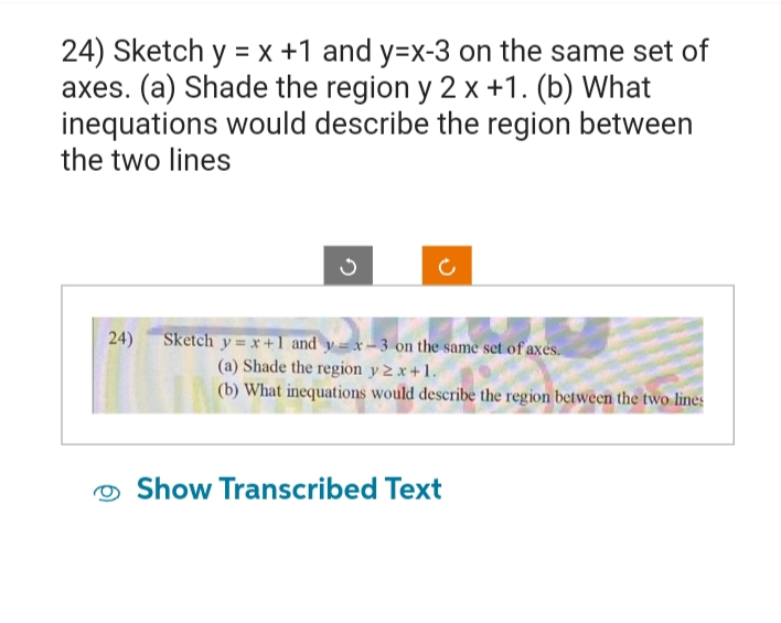 24) Sketch y = x +1 and y=x-3 on the same set of
axes. (a) Shade the region y 2 x +1. (b) What
inequations would describe the region between
the two lines
on the same set of axes.
-3 on the same set of axes
24) Sketch y=x+1 and y=x-3
(a) Shade the region y 2x+1.
(b) What inequations would describe the region between the two lines
Show Transcribed Text