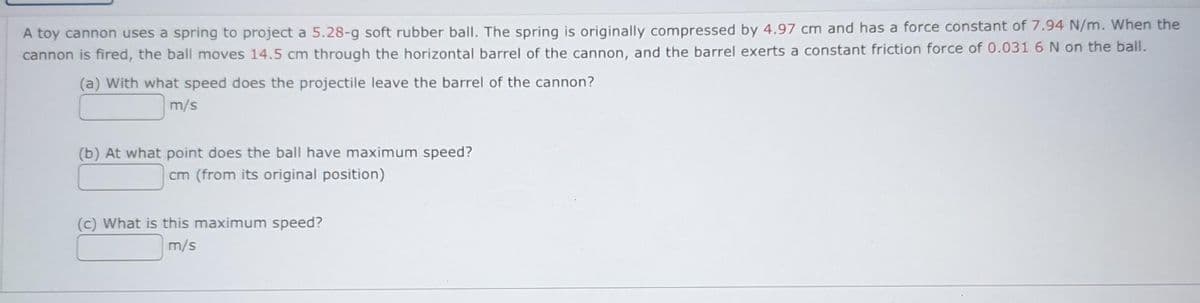 A toy cannon uses a spring to project a 5.28-g soft rubber ball. The spring is originally compressed by 4.97 cm and has a force constant of 7.94 N/m. When the
cannon is fired, the ball moves 14.5 cm through the horizontal barrel of the cannon, and the barrel exerts a constant friction force of 0.031 6 N on the ball.
(a) With what speed does the projectile leave the barrel of the cannon?
m/s
(b) At what point does the ball have maximum speed?
cm (from its original position)
(c) What is this maximum speed?
m/s