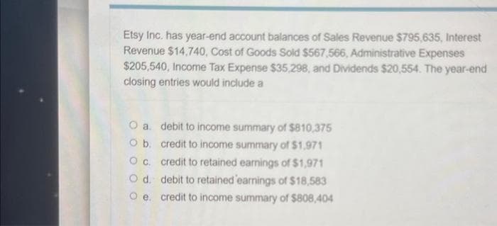 Etsy Inc. has year-end account balances of Sales Revenue $795,635, Interest
Revenue $14,740, Cost of Goods Sold $567,566, Administrative Expenses
$205,540, Income Tax Expense $35,298, and Dividends $20,554. The year-end
closing entries would include a
O a.
O b.
O c.
O d.
O e.
debit to income summary of $810,375
credit to income summary of $1,971
credit to retained earnings of $1,971
debit to retained 'earnings of $18,583
credit to income summary of $808,404