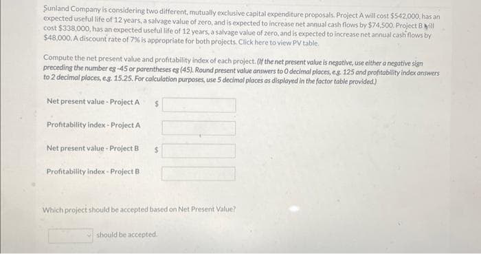 Sunland Company is considering two different, mutually exclusive capital expenditure proposals. Project A will cost $542,000, has an
expected useful life of 12 years, a salvage value of zero, and is expected to increase net annual cash flows by $74,500. Project Bill
cost $338,000, has an expected useful life of 12 years, a salvage value of zero, and is expected to increase net annual cash flows by
$48,000. A discount rate of 7% is appropriate for both projects. Click here to view PV table.
Compute the net present value and profitability index of each project. (If the net present value is negative, use either a negative sign
preceding the number eg-45 or parentheses eg (45). Round present value answers to O decimal places, e.g. 125 and profitability index answers
to 2 decimal places, e.g. 15.25. For calculation purposes, use 5 decimal places as displayed in the factor table provided.)
Net present value - Project A
Profitability index - Project A
Net present value - Project B
Profitability index-Project B
$
$
Which project should be accepted based on Net Present Value?
should be accepted.