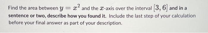 Find the area between y = x² and the x-axis over the interval [3, 6] and in a
sentence or two, describe how you found it. Include the last step of your calculation
before your final answer as part of your description.