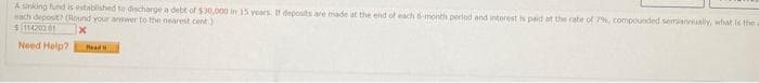 A sinking fund is established to discharge a debt of $30,000 in 15 years. If deposits are made at the end of each 6-month period and interest is paid at the rate of 7%, compounded semiannually, what is the a
each deposit? (Round your answer to the nearest cent)
$11420001
x
Need Help? Read