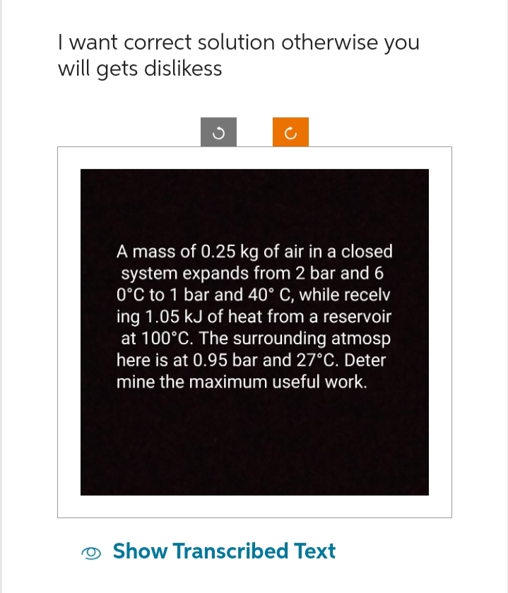 I want correct solution otherwise you
will gets dislikess
c
A mass of 0.25 kg of air in a closed
system expands from 2 bar and 6
0°C to 1 bar and 40° C, while recelv
ing 1.05 kJ of heat from a reservoir
at 100°C. The surrounding atmosp
here is at 0.95 bar and 27°C. Deter
mine the maximum useful work.
Show Transcribed Text