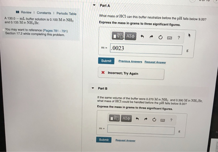 Review I Constants I Periodic Table
A 130.0-mL buffer solution is 0.100 M in NH3
and 0.135 M in NH, Br.
You may want to reference (Pages 781-791)
Section 17.2 while completing this problem.
Part A
What mass of HCI can this buffer neutralize before the pH falls below 9.00?
Express the mass in grams to three significant figures.
m= .0023
Submit
ΨΕ ΑΣΦΑ
X Incorrect; Try Again
772=
Previous Answers Request Answer
Submit
Part B
If the same volume of the buffer were 0.270 M in NH3 and 0.390 M in NH, Br.
what mass of HCI could be handled before the pH falls below 9.00?
Express the mass in grams to three significant figures.
VG ΑΣΦ
FOX ?
Request Answer
?
8
8