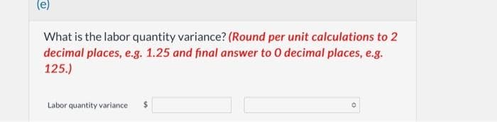 What is the labor quantity variance? (Round per unit calculations to 2
decimal places, e.g. 1.25 and final answer to 0 decimal places, e.g.
125.)
Labor quantity variance $