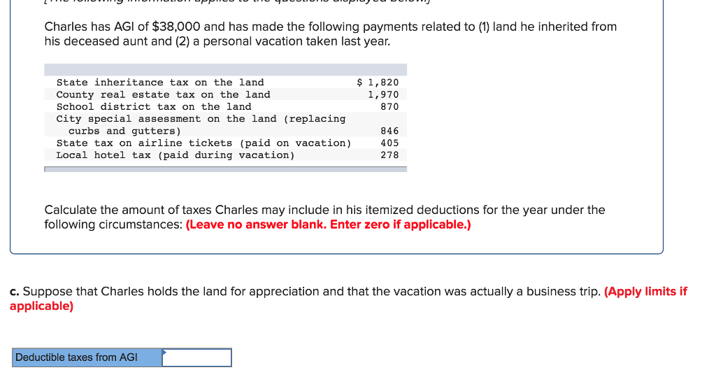 Charles has AGI of $38,000 and has made the following payments related to (1) land he inherited from
his deceased aunt and (2) a personal vacation taken last year.
State inheritance tax on the land
County real estate tax on the land
School district tax on the land
City special assessment on the land (replacing
curbs and gutters)
State tax on airline tickets (paid on vacation)
Local hotel tax (paid during vacation)
$ 1,820
1,970
870
846
405
278
Calculate the amount of taxes Charles may include in his itemized deductions for the year under the
following circumstances: (Leave no answer blank. Enter zero if applicable.)
Deductible taxes from AGI
c. Suppose that Charles holds the land for appreciation and that the vacation was actually a business trip. (Apply limits if
applicable)