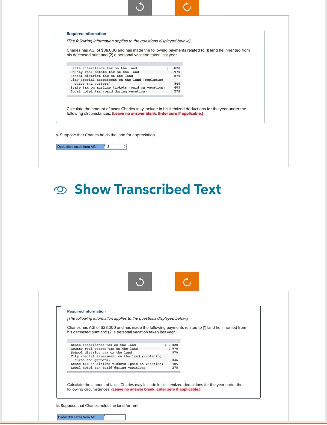 Required information
[The following information applies to the questions displayed below.]
Charles has AGI of $38,000 and has made the following payments related to (1) land he inherited from
his deceased aunt and (2) a personal vacation taken last year.
State inheritance tax on the land.
County real estate tax on the land
School district tax on the land
City special assessment on the land (replacing
curbs and gutters)
State tax on airline tickets (paid on vacation)
Local hotel tax (paid during vacation)
G
a. Suppose that Charles holds the land for appreciation.
Deductible taxes from AGI
Calculate the amount of taxes Charles may include in his itemized deductions for the year under the
following circumstances: (Leave no answer blank. Enter zero if applicable.)
$
0
Show Transcribed Text
J
Required information
[The following information applies to the questions displayed below.]
State inheritance tax on the land
County real estate tax on the land
School district tax on the land.
$ 1,820
1,970
870
Charles has AGI of $38,000 and has made the following payments related to (1) land he inherited from
his deceased aunt and (2) a personal vacation taken last year.
City special assessment on the land (replacing
curbs and gutters)
Deductible taxes from AGI
846
405
278
State tax on airline tickets (paid on vacation)
Local hotel tax (paid during vacation)
b. Suppose that Charles holds the land for rent.
$ 1,820
1,970
870
Calculate the amount of taxes Charles may include in his itemized deductions for the year under the
following circumstances: (Leave no answer blank. Enter zero if applicable.)
846
405
278