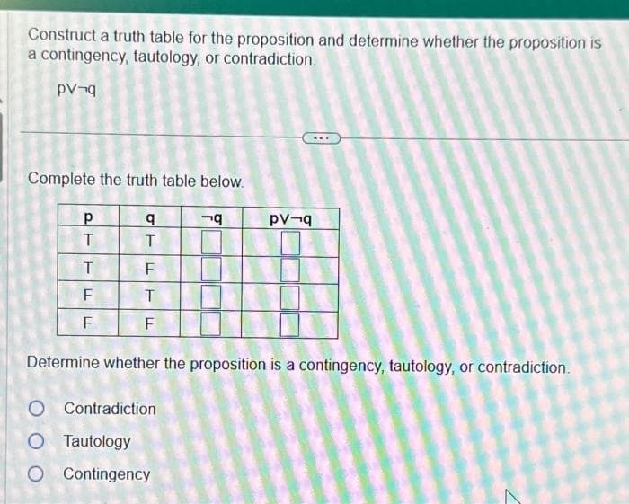 Construct a truth table for the proposition and determine whether the proposition is
a contingency, tautology, or contradiction.
рV¬q
Complete the truth table below.
Р
T
T
F
F
LL
q
T
F
T
F
q
O Contradiction
O Tautology
O Contingency
pv-q
Determine whether the proposition is a contingency, tautology, or contradiction.