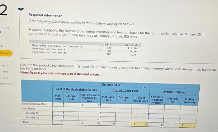 2
11 of 3
13
its
Skipped
eBook
Hint
Print
Deferences
Required information
[The following information applies to the questions displayed below.]
A company reports the following beginning inventory and two purchases for the month of January. On January 26, the
company sells 350 units. Ending inventory at January 31 totals 150 units.
Beginning inventory on January 1
Purchase on January 9
Purchase on January 25
Beginning Inventory
Purchases
Assume the periodic inventory system is used. Determine the costs assigned to ending inventory when costs are assigned based on
the FIFO method.
Note: Round your per unit costs to 2 decimal places.
January 9
January 25
Total
Cost of Goods Available for Sale
Cost of Goods
Available for
Sale
#of
units
0
Cost per
unit
$
S
0
Units
320
80
100
0
0
0
Periodic FIFO
Unit Cost
$ 3.00
3.20
3.34
Cost of Goods Sold
# of units
sold
0
Cost per
unit
Cost of
Goods Sold
$
0
Inventory Balance
Cost per
unit
#of units
in ending
inventory
0
Ending
Inventory
S