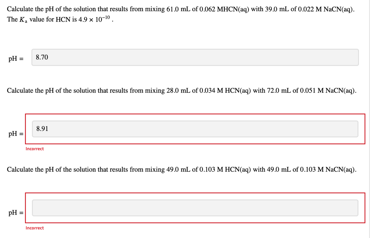 Calculate the pH of the solution that results from mixing 61.0 mL of 0.062 MHCN(aq) with 39.0 mL of 0.022 M NaCN(aq).
The K₂ value for HCN is 4.9 × 10-¹⁰.
pH =
Calculate the pH of the solution that results from mixing 28.0 mL of 0.034 M HCN(aq) with 72.0 mL of 0.051 M NaCN(aq).
pH =
8.70
pH =
8.91
Incorrect
Calculate the pH of the solution that results from mixing 49.0 mL of 0.103 M HCN(aq) with 49.0 mL of 0.103 M NaCN(aq).
Incorrect