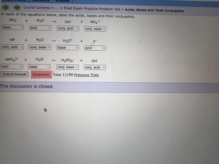Course Contents » ... » Final Exam Practice Problem Set» Acids, Bases and Their Conjugates
In each of the equations below, label the acids, bases and their conjugates.
NH3
H₂O
+
NH4+
conj, base
base
HF
conj. acid
HPO4²-
+
acid
acid
+ H₂O
conj. base v
+ H₂O
4
base
OH™
conj, acid
4 H3O+
This discussion is closed.
base
+
4 H₂PO4
OH™
conj, base
conj, acid
Submit Answer Incorrect. Tries 11/99 Previous Tries
acid
+
F