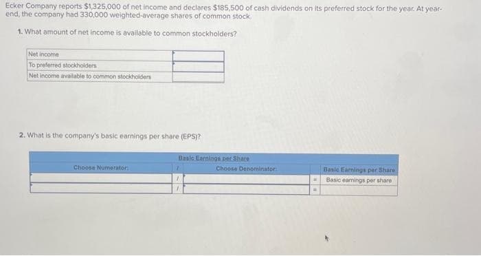 Ecker
Company reports $1,325,000 of net income and declares $185,500 of cash dividends on its preferred stock for the year. At year-
end, the company had 330,000 weighted-average shares of common stock.
1. What amount of net income is available to common stockholders?
Net income
To preferred stockholders
Net income available to common stockholders
2. What is the company's basic earnings per share (EPS)?
Choose Numerator:
Basic Earnings per Share
1
Choose Denominator:
=
Basic Earnings per Share
Basic earnings per share