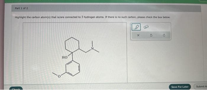 Part 1 of 2
Highlight the carbon atom(s) that is/are connected to 3 hydrogen atoms. If there is no such carbon, please check the box below.
Chock
HO
Save For Later
Submit A