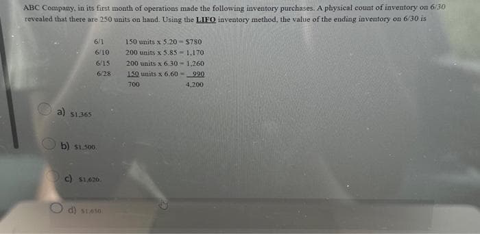 ABC Company, in its first month of operations made the following inventory purchases. A physical count of inventory on 6/30
revealed that there are 250 units on hand. Using the LIFO inventory method, the value of the ending inventory on 6/30 is
a) $1.365
6/1
6/10
6/15
6/28
b) $1.500.
c) $1.620.
Od) $1.650.
150 units x 5.20
200 units x 5.85
200 units x 6.30-1,260
150 units x 6.60 990
700
4,200
$780
1.170