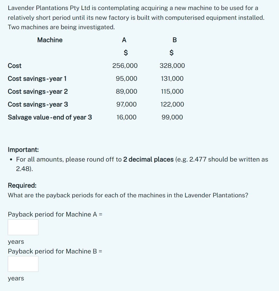 Lavender Plantations Pty Ltd is contemplating acquiring a new machine to be used for a
relatively short period until its new factory is built with computerised equipment installed.
Two machines are being investigated.
Machine
Cost
Cost savings-year 1
Cost savings-year 2
Cost savings-year 3
Salvage value-end of year 3
Payback period for Machine A =
A
years
Payback period for Machine B =
$
256,000
95,000
89,000
97,000
16,000
Important:
• For all amounts, please round off to 2 decimal places (e.g. 2.477 should be written as
2.48).
years
B
Required:
What are the payback periods for each of the machines in the Lavender Plantations?
$
328,000
131,000
115,000
122,000
99,000