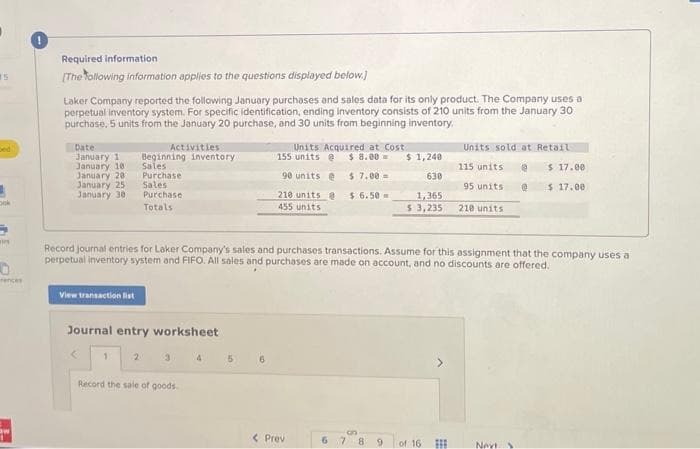 #5
pok
wi
0
rences
TE
Required information.
[The following information applies to the questions displayed below.]
Laker Company reported the following January purchases and sales data for its only product. The Company uses a
perpetual inventory system. For specific identification, ending inventory consists of 210 units from the January 30
purchase, 5 units from the January 20 purchase, and 30 units from beginning inventory.
Date:
January 1
January 10
January 201
January 25
January 30,
View transaction fist
Activities
Beginning inventory
Sales
Purchase
Sales
Purchase
Totals
Journal entry worksheet
1
2
Record the sale of goods.
Record journal entries for Laker Company's sales and purchases transactions. Assume for this assignment that the company uses a
perpetual inventory system and FIFO. All sales and purchases are made on account, and no discounts are offered.
5
Units Acquired at Cost
155 units @ $8.00
90 units @
210 units @
455 units
$7.00 =
$6.50
6
< Prev
6
$1,240
630
1,365
$ 3,235
8 9
of 16
Units sold at Retail
@
@
#
115 units
95 units
210 units
$ 17.00
$ 17.00
Nevt.