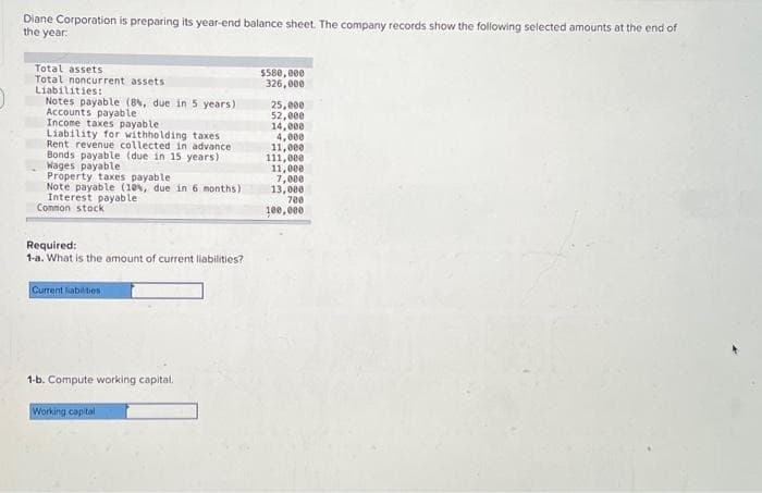 Diane Corporation is preparing its year-end balance sheet. The company records show the following selected amounts at the end of
the year.
Total assets
Total noncurrent assets
Liabilities:
Notes payable (8%, due in 5 years)
Accounts payable
Income taxes payable i
Liability for withholding taxes
Rent revenue collected in advance
Bonds payable (due in 15 years)
Wages payable
Property taxes payable
Note payable (10%, due in 6 months)
Interest payable
Common stock
Required:
1-a. What is the amount of current liabilities?
Current liabilities
1-b. Compute working capital.
Working capital
$580,000
326,000
25,000
52,000
14,000
4,000
11,000
111,000
11,000
7,000
13,000
700
100,000