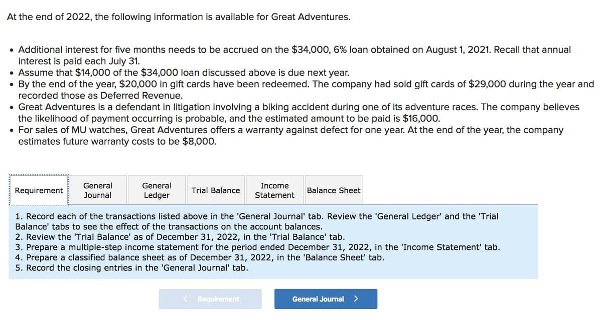 At the end of 2022, the following information is available for Great Adventures.
• Additional interest for five months needs to be accrued on the $34,000, 6% loan obtained on August 1, 2021. Recall that annual
interest is paid each July 31.
• Assume that $14,000 of the $34,000 loan discussed above is due next year.
By the end of the year, $20,000 in gift cards have been redeemed. The company had sold gift cards of $29,000 during the year and
recorded those as Deferred Revenue.
• Great Adventures is a defendant in litigation involving a biking accident during one of its adventure races. The company believes
the likelihood of payment occurring is probable, and the estimated amount to be paid is $16,000.
• For sales of MU watches, Great Adventures offers a warranty against defect for one year. At the end of the year, the company
estimates future warranty costs to be $8,000.
Requirement
General
Journal
General
Ledger
Trial Balance
Income
Statement
Balance Sheet
1. Record each of the transactions listed above in the 'General Journal' tab. Review the 'General Ledger' and the 'Trial
Balance' tabs to see the effect of the transactions on the account balances.
Requirement
2. Review the 'Trial Balance' as of December 31, 2022, in the 'Trial Balance' tab.
3. Prepare a multiple-step income statement for the period ended December 31, 2022, in the 'Income Statement' tab.
4. Prepare a classified balance sheet as of December 31, 2022, in the 'Balance Sheet' tab.
5. Record the closing entries in the 'General Journal' tab.
General Journal >