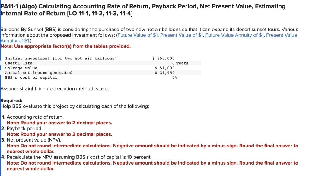 PA11-1 (Algo) Calculating Accounting Rate of Return, Payback Period, Net Present Value, Estimating
Internal Rate of Return [LO 11-1, 11-2, 11-3, 11-4]
Balloons By Sunset (BBS) is considering the purchase of two new hot air balloons so that it can expand its desert sunset tours. Various
information about the proposed investment follows: (Future Value of $1, Present Value of $1, Future Value Annuity of $1, Present Value
Annuity of $1.)
Note: Use appropriate factor(s) from the tables provided.
Initial investment (for two hot air balloons)
Useful life
Salvage value
Annual net income generated
BBS's cost of capital
Assume straight line depreciation method is used.
Required:
Help BBS evaluate this project by calculating each of the following:
1. Accounting rate of return.
Note: Round your answer to 2 decimal places.
2. Payback period.
$ 355,000
$ 51,000
$ 31,950
8 years.
7%
Note: Round your answer to 2 decimal places.
3. Net present value (NPV).
Note: Do not round intermediate calculations. Negative amount should be indicated by a minus sign. Round the final answer to
nearest whole dollar.
4. Recalculate the NPV assuming BBS's cost of capital is 10 percent.
Note: Do not round intermediate calculations. Negative amount should be indicated by a minus sign. Round the final answer to
nearest whole dollar.