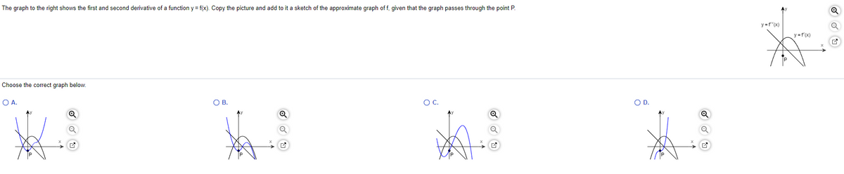 The graph to the right shows the first and second derivative of a function y = f(x). Copy the picture and add to it a sketch of the approximate graph of f, given that the graph passes through the point P.
Choose the correct graph below.
O A.
→
O B.
ha
O C.
O D.
Q
Q
y=f''(x)
y = f'(x)
✔