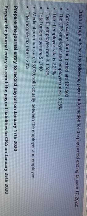 Ethan's Eggplants has the following payroll information for the pay period ending January 17, 2020:
. Gross salaries for the period are $27,500
- The CPP employer and employee rate is 5.25%
The El employer rate is 2.21%
The El employee rate is 1.58%
Total union dues are $1,740
• Medical premiums are $3,000, split equally between the employer and employee.
The income tax rate is 20%
Prepare the journal entry to record payroll on January 17th 2020
Prepare the journal entry to remit the payroll liabilities to CRA on January 25th 2020