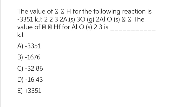 The value of H for the following reaction is
-3351 kJ: 2 2 3 2Al(s) 30 (g) 2Al O (s) > > The
value of Hf for Al O (s) 2 3 is
kJ.
A) -3351
B)-1676
C) -32.86
D) -16.43
E) +3351