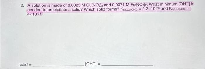 2. A solution is made of 0.0025 M Cu(NO3)2 and 0.0071 M Fe(NO3)2. What minimum [OH-] is
needed to precipitate a solid? Which solid forms? Ksp.Cu(OH)2 = 2.2x10-20 and Ksp,Fe(OH)3 =
4x10-38
solid =
[OH-] =