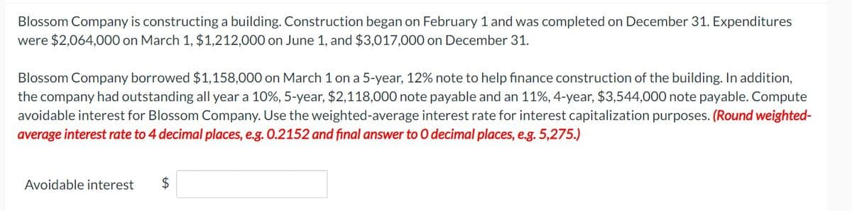 Blossom Company is constructing a building. Construction began on February 1 and was completed on December 31. Expenditures
were $2,064,000 on March 1, $1,212,000 on June 1, and $3,017,000 on December 31.
Blossom Company borrowed $1,158,000 on March 1 on a 5-year, 12% note to help finance construction of the building. In addition,
the company had outstanding all year a 10%, 5-year, $2,118,000 note payable and an 11%, 4-year, $3,544,000 note payable. Compute
avoidable interest for Blossom Company. Use the weighted-average interest rate for interest capitalization purposes. (Round weighted-
average interest rate to 4 decimal places, e.g. 0.2152 and final answer to 0 decimal places, e.g. 5,275.)
Avoidable interest
$