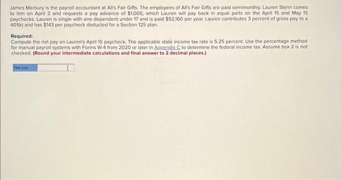 James Marbury is the payroll accountant at All's Fair Gifts. The employees of All's Fair Gifts are paid semimonthly. Lauren Stenn comes
to him on April 2 and requests a pay advance of $1,000, which Lauren will pay back in equal parts on the April 15 and May 15
paychecks. Lauren is single with one dependent under 17 and is paid $52,160 per year. Lauren contributes 3 percent of gross pay to a
401(k) and has $143 per paycheck deducted for a Section 125 plan.
Required:
Compute the net pay on Lauren's April 15 paycheck. The applicable state income tax rate is 5.25 percent. Use the percentage method
for manual payroll systems with Forms W-4 from 2020 or later in Appendix C to determine the federal income tax. Assume box 2 is not
checked. (Round your intermediate calculations and final answer to 2 decimal places.)
Net pay