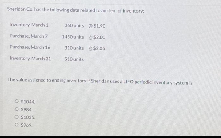 Sheridan Co. has the following data related to an item of inventory:
Inventory, March 1
Purchase, March 7
Purchase, March 16
Inventory, March 31
360 units
1450 units
310 units
510 units
O $1044.
O $984.
O $1035.
O $969.
@ $1.90
@ $2.00
@ $2.05
The value assigned to ending inventory if Sheridan uses a LIFO periodic inventory system is