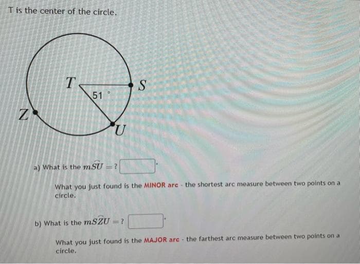 T is the center of the circle.
Z
T
51
U
S
a) What is the mSU=?
What you just found is the MINOR are the shortest arc measure between two points on a
circle.
b) What is the mSZU = ?
What you just found is the MAJOR arc- the farthest arc measure between two points on a
circle.