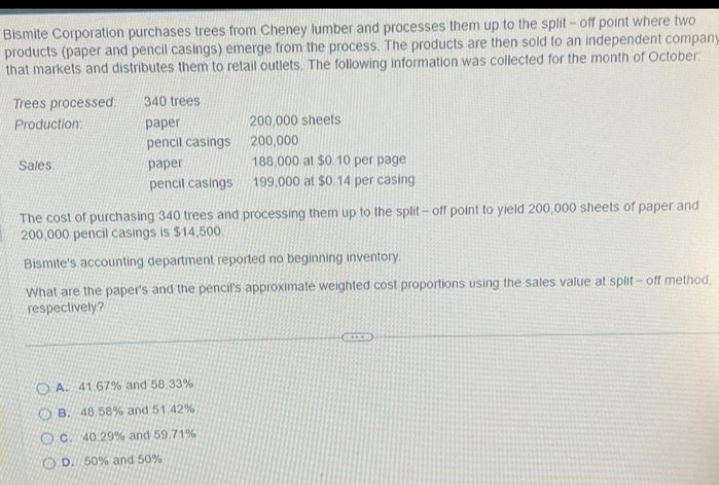 Bismite Corporation purchases trees from Cheney lumber and processes them up to the split-off point where two
products (paper and pencil casings) emerge from the process. The products are then sold to an independent company
that markets and distributes them to retail outlets. The following information was collected for the month of October
Trees processed: 340 trees
Production:
paper
pencil casings
Sales:
paper
pencil casings
200,000 sheets
200,000
188,000 at $0.10 per page
199,000 at $0.14 per casing
The cost of purchasing 340 trees and processing them up to the split-off point to yield 200,000 sheets of paper and
200,000 pencil casings is $14,500
Bismite's accounting department reported no beginning inventory.
What are the paper's and the pencil's approximate weighted cost proportions using the sales value at split-off method.
respectively?
OA. 41.67% and 58.33%
B. 48 58% and 51.42%
OC. 40.29% and 59.71%
OD. 50% and 50%
GEIXE