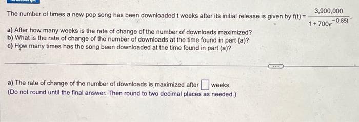 The number of times a new pop song has been downloaded t weeks after its initial release is given by f(t)=-
1 + 700e
a) After how many weeks is the rate of change of the number of downloads maximized?
b) What is the rate of change of the number of downloads at the time found in part (a)?
c) How many times has the song been downloaded at the time found in part (a)?
a) The rate of change of the number of downloads is maximized after weeks.
(Do not round until the final answer. Then round to two decimal places as needed.)
3,900,000
***
-0.85t