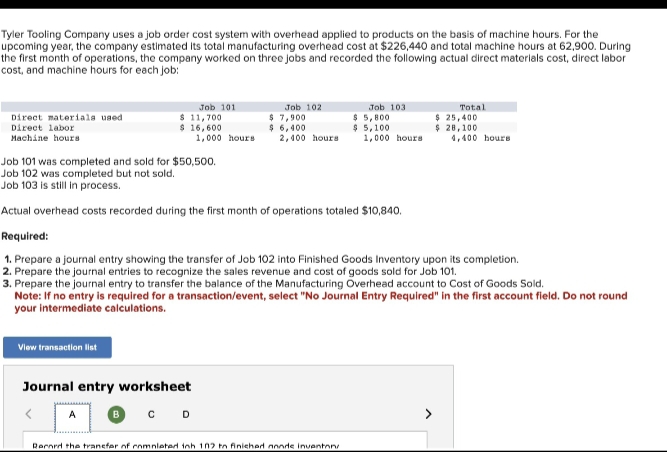 Tyler Tooling Company uses a job order cost system with overhead applied to products on the basis of machine hours. For the
upcoming year, the company estimated its total manufacturing overhead cost at $226,440 and total machine hours at 62,900. During
the first month of operations, the company worked on three jobs and recorded the following actual direct materials cost, direct labor
cost, and machine hours for each job:
Direct materials used
Direct labor
Machine hours
View transaction list
Job 101
$ 11,700
$ 16,600
Journal entry worksheet
BCD
A
1,000 hours
Job 102
$ 7,900
$6,400
2,400 hours
Job 101 was completed and sold for $50,500.
Job 102 was completed but not sold.
Job 103 is still in process.
Actual overhead costs recorded during the first month of operations totaled $10,840.
Required:
1. Prepare a journal entry showing the transfer of Job 102 into Finished Goods Inventory upon its completion.
2. Prepare the journal entries to recognize the sales revenue and cost of goods sold for Job 101.
3. Prepare the journal entry to transfer the balance of the Manufacturing Overhead account to Cost of Goods Sold.
Note: If no entry is required for a transaction/event, select "No Journal Entry Required" in the first account field. Do not round
your intermediate calculations.
Job 103
$ 5,800
$ 5,100
1,000 hours
Rerned the transfer of completed inh 102 to finished nnnde inventon
Total
$ 25,400
$ 28,100
4,400 hours