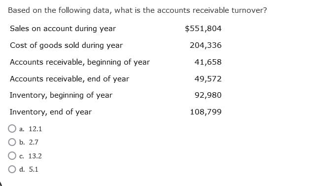 Based on the following data, what is the accounts receivable turnover?
Sales on account during year
Cost of goods sold during year
Accounts receivable, beginning of year
Accounts receivable, end of year
Inventory, beginning of year
Inventory, end of year
a. 12.1
b. 2.7
c. 13.2
O d. 5.1
$551,804
204,336
41,658
49,572
92,980
108,799