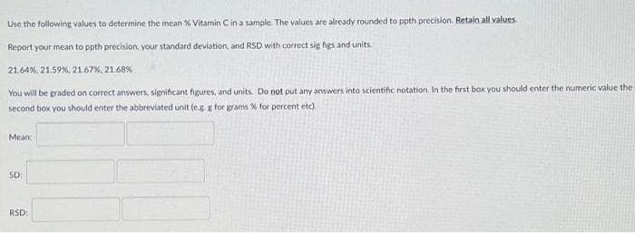 Use the following values to determine the mean % Vitamin C in a sample. The values are already rounded to ppth precision. Retain all values.
Report your mean to ppth precision, your standard deviation, and RSD with correct sig figs and units.
21.64%, 21.59 %, 21.67 %, 21.68%
You will be graded on correct answers, significant figures, and units. Do not put any answers into scientific notation. In the first box you should enter the numeric value the
second box you should enter the abbreviated unit (e.g.g for grams % for percent etc).
Mean:
SD:
RSD: