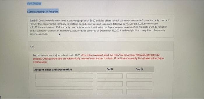 View Policies
Current Attempt in Progress
Sandhill Company sells televisions at an average price of $910 and also offers to each customer a separate 3-year warranty contract
for $87 that requires the company to perform periodic services and to replace defective parts. During 2025, the company
sold 291 televisions and 251 warranty contracts for cash. It estimates the 3-year warranty costs as $20 for parts and $40 for labor,
and accounts for warranties separately. Assume sales occurred on December 31, 2025, and straight-line recognition of warranty
revenues occurs.
(a)
Record any necessary journal entries in 2025. (If no entry is required, select "No Entry" for the account titles and enter O for the
amounts, Credit account titles are automatically indented when amount is entered. Do not indent manually. List all debit entries before
credit entries)
Account Titles and Explanation
Debit
Credit
