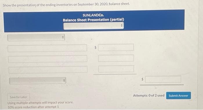 Show the presentation of the ending inventories on September 30, 2020, balance sheet.
SUNLANDCO.
Balance Sheet Presentation (partial)
Save for Later
Using multiple attempts will impact your score.
10% score reduction after attempt 1
Attempts: 0 of 2 used
Submit Answer