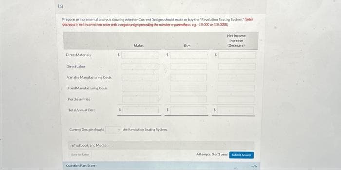 (a)
Prepare an incremental analysis showing whether Current Designs should make or buy the "Revolution Seating System (Enter
decrease in net income then enter with a negative sign preceding the number or parenthesis, eg.-15,000 or (15,0001)
Direct Materials
Direct Labor
Variable Manufacturing Costs
Fixed Manufacturing Costs
Purchase Price
Total Annual Cost
Current Designs should
eTextbook and Media
Question Part Score
Make
the Revolution Seating System
Buy
Net Income
Increase
(Decrease)
Attempts: 0 of 3 used Submit Anwe