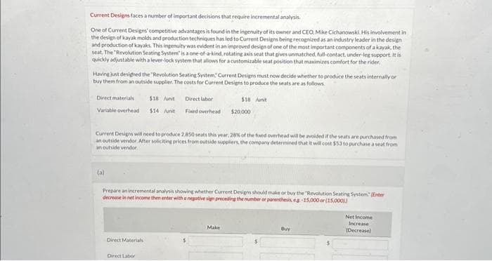 Current Designs faces a number of important decisions that require incremental analysis.
One of Current Designs' competitive advantages is found in the ingenuity of its owner and CEO, Mike Cichanowski. His involvement in
the design of kayak molds and production techniques has led to Current Designs being recognized as an industry leader in the design
and production of kayaks. This ingenuity was evident in an improved design of one of the most important components of a kayak, the
seat. The "Revolution Seating System" is a one-of-a-kind, rotating axis seat that gives unmatched, full-contact, under-leg support. It is
quickly adjustable with a lever-lock system that allows for a customizable seat position that maximizes comfort for the rider
Having just designed the "Revolution Seating System, Current Designs must now decide whether to produce the seats internally or
buy them from an outside supplier. The costs for Current Designs to produce the seats are as follows.
Direct materials $18 /unit
Variable overhead $14 Junit
(a)
Current Designs will need to produce 2.850 seats this year, 28% of the fixed overhead will be avoided if the seats are purchased from
an outside vendor. After soliciting prices from outside suppliers, the company determined that it will cost $53 to purchase a seat from
an outside vendor.
Direct labor
Fixed overhead
Direct Materials
Prepare an incremental analysis showing whether Current Designs should make or buy the "Revolution Seating System (Enter
decrease in net income then enter with a negative sign preceding the number or parenthesis, eg 15,000 or (15,0001)
Direct Labor
$18 unit
$20,000
Make
Buy
Net Income
Increase
(Decrease)