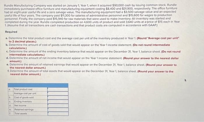 Rundle Manufacturing Company was started on January 1, Year 1, when it acquired $90,000 cash by issuing common stock. Rundle
immediately purchased office furniture and manufacturing equipment costing $8,400 and $31,900, respectively. The office furniture
had an eight-year useful life and a zero salvage value. The manufacturing equipment had a $3,500 salvage value and an expected
useful life of four years. The company paid $11,300 for salaries of administrative personnel and $15,600 for wages to production
personnel. Finally, the company paid $15,940 for raw materials that were used to make inventory. All inventory was started and
completed during the year. Rundle completed production on 4,600 units of product and sold 3,640 units at a price of $15 each in Year
1. (Assume that all transactions are cash transactions and that product costs are computed in accordance with GAAP)
Required
a. Determine the total product cost and the average cost per unit of the inventory produced in Year 1. (Round "Average cost per unit"
to 2 decimal places.)
b. Determine the amount of cost of goods sold that would appear on the Year 1 income statement. (Do not round intermediate
calculations.)
c. Determine the amount of the ending inventory balance that would appear on the December 31, Year 1, balance sheet. (Do not round
intermediate calculations.)
d. Determine the amount of net income that would appear on the Year 1 income statement. (Round your answer to the nearest dollar
amount.)
e. Determine the amount of retained earnings that would appear on the December 31, Year 1, balance sheet. (Round your answer to
the nearest dollar amount.)
f. Determine the amount of total assets that would appear on the December 31, Year 1, balance sheet. (Round your answer to the
nearest dollar amount.)
a
b.
C.
Total product cost
Average cost per unit
Cost of goods sold
Ending inventory
Net income
d.
e Retained earnings
L
Total assets
