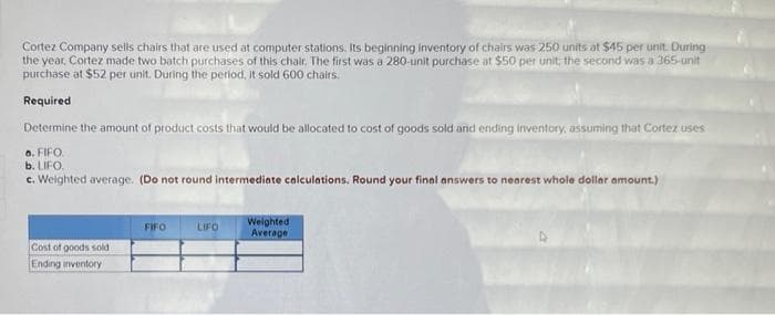 Cortez Company sells chairs that are used at computer stations. Its beginning inventory of chairs was 250 units at $45 per unit. During
the year, Cortez made two batch purchases of this chair. The first was a 280-unit purchase at $50 per unit; the second was a 365-unit
purchase at $52 per unit. During the period, it sold 600 chairs.
Required
Determine the amount of product costs that would be allocated to cost of goods sold and ending inventory, assuming that Cortez uses
o. FIFO.
b. LIFO.
c. Weighted average. (Do not round intermediate calculations. Round your final answers to nearest whole dollar amount.)
Cost of goods sold
Ending inventory
FIFO
LIFO
Weighted
Average