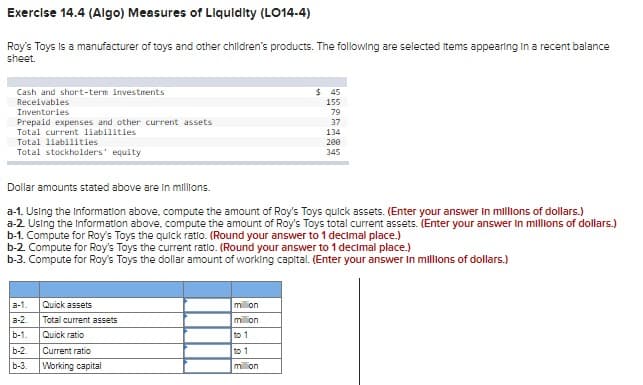 Exercise 14.4 (Algo) Measures of Liquidity (LO14-4)
Roy's Toys is a manufacturer of toys and other children's products. The following are selected items appearing in a recent balance
sheet.
Cash and short-term investments
Receivables
Inventories
Prepaid expenses and other current assets
Total current liabilities
Total liabilities
Total stockholders' equity
Dollar amounts stated above are in millions.
a-1. Using the Information above, compute the amount of Roy's Toys quick assets. (Enter your answer in millions of dollars.)
a-2. Using the Information above, compute the amount of Roy's Toys total current assets. (Enter your answer in millions of dollars.)
b-1. Compute for Roy's Toys the quick ratio. (Round your answer to 1 decimal place.)
a-1.
a-2.
b-1.
b-2
b-3.
b-2. Compute for Roy's Toys the current ratio. (Round your answer to 1 decimal place.)
b-3. Compute for Roy's Toys the dollar amount of working capital. (Enter your answer in millions of dollars.)
Quick assets
Total current assets
Quick ratio
Current ratio
Working capital
$45
155
79
37
134
mon
mi on
200
345
to 1
to 1
mi on