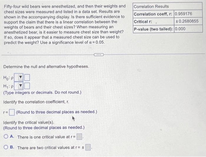 Fifty-four wild bears were anesthetized, and then their weights and
chest sizes were measured and listed in a data set. Results are
shown in the accompanying display. Is there sufficient evidence to
support the claim that there is a linear correlation between the
weights of bears and their chest sizes? When measuring an
anesthetized bear, is it easier to measure chest size than weight?
If so, does it appear that a measured chest size can be used to
predict the weight? Use a significance level of a = 0.05.
Determine the null and alternative hypotheses.
Ho: P
H₁: P
(Type integers or decimals. Do not round.)
Identify the correlation coefficient, r.
r=
(Round to three decimal places as needed.)
Identify the critical value(s).
(Round to three decimal places as needed.)
OA. There is one critical value at r=
B. There are two critical values at r= t
Correlation Results
Correlation coeff, r: 0.959176
Critical r:
P-value (two tailed): 0.000
+0.2680855
.